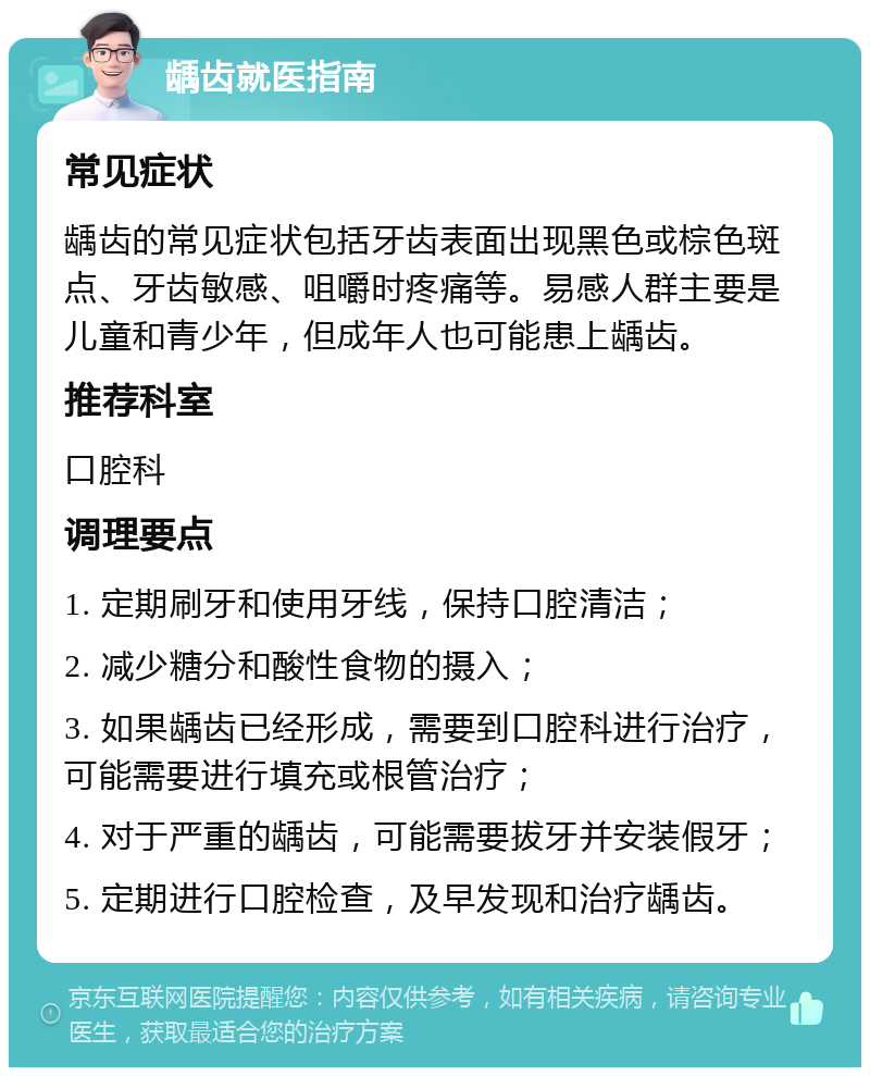 龋齿就医指南 常见症状 龋齿的常见症状包括牙齿表面出现黑色或棕色斑点、牙齿敏感、咀嚼时疼痛等。易感人群主要是儿童和青少年，但成年人也可能患上龋齿。 推荐科室 口腔科 调理要点 1. 定期刷牙和使用牙线，保持口腔清洁； 2. 减少糖分和酸性食物的摄入； 3. 如果龋齿已经形成，需要到口腔科进行治疗，可能需要进行填充或根管治疗； 4. 对于严重的龋齿，可能需要拔牙并安装假牙； 5. 定期进行口腔检查，及早发现和治疗龋齿。