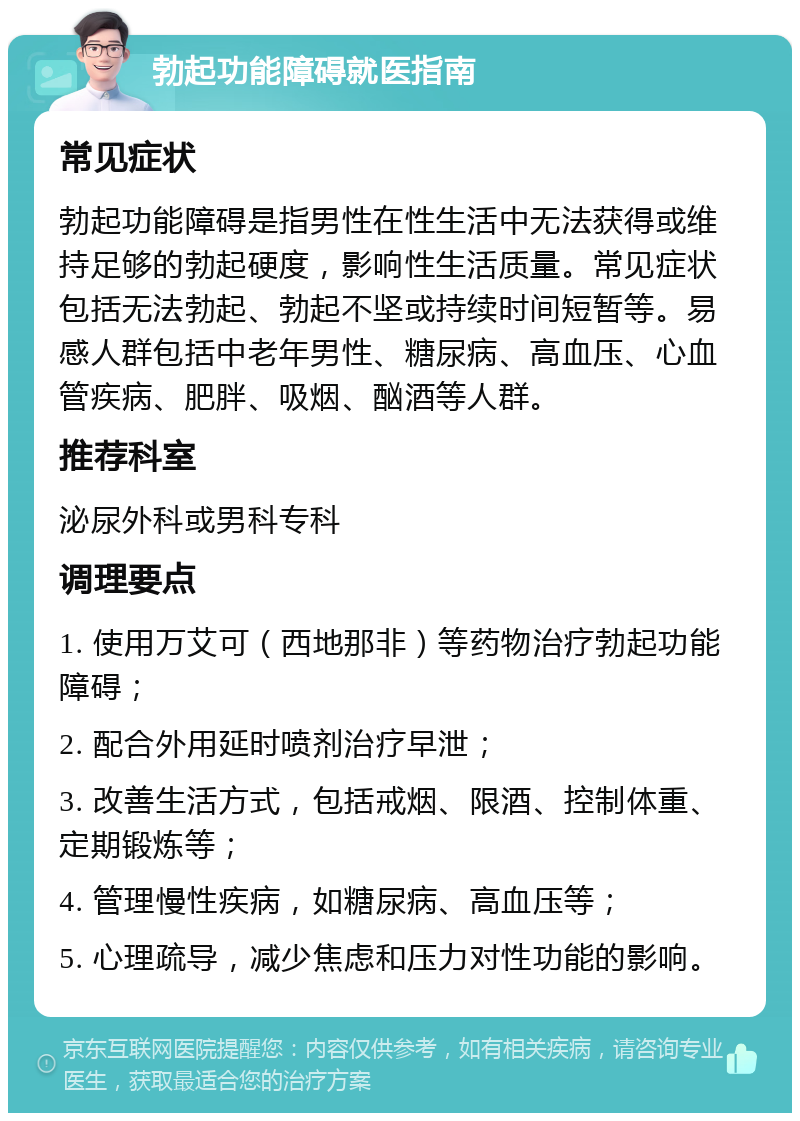 勃起功能障碍就医指南 常见症状 勃起功能障碍是指男性在性生活中无法获得或维持足够的勃起硬度，影响性生活质量。常见症状包括无法勃起、勃起不坚或持续时间短暂等。易感人群包括中老年男性、糖尿病、高血压、心血管疾病、肥胖、吸烟、酗酒等人群。 推荐科室 泌尿外科或男科专科 调理要点 1. 使用万艾可（西地那非）等药物治疗勃起功能障碍； 2. 配合外用延时喷剂治疗早泄； 3. 改善生活方式，包括戒烟、限酒、控制体重、定期锻炼等； 4. 管理慢性疾病，如糖尿病、高血压等； 5. 心理疏导，减少焦虑和压力对性功能的影响。