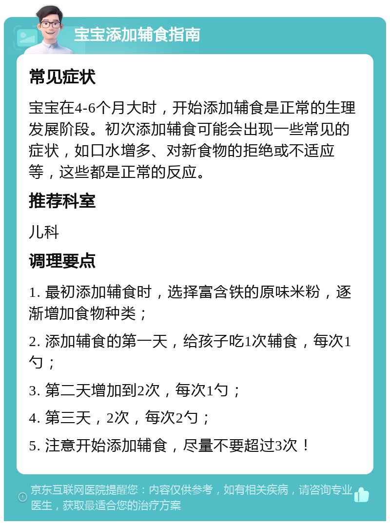 宝宝添加辅食指南 常见症状 宝宝在4-6个月大时，开始添加辅食是正常的生理发展阶段。初次添加辅食可能会出现一些常见的症状，如口水增多、对新食物的拒绝或不适应等，这些都是正常的反应。 推荐科室 儿科 调理要点 1. 最初添加辅食时，选择富含铁的原味米粉，逐渐增加食物种类； 2. 添加辅食的第一天，给孩子吃1次辅食，每次1勺； 3. 第二天增加到2次，每次1勺； 4. 第三天，2次，每次2勺； 5. 注意开始添加辅食，尽量不要超过3次！