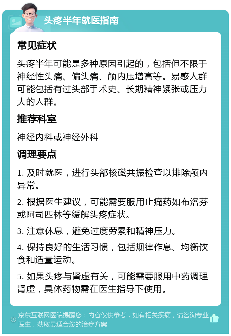 头疼半年就医指南 常见症状 头疼半年可能是多种原因引起的，包括但不限于神经性头痛、偏头痛、颅内压增高等。易感人群可能包括有过头部手术史、长期精神紧张或压力大的人群。 推荐科室 神经内科或神经外科 调理要点 1. 及时就医，进行头部核磁共振检查以排除颅内异常。 2. 根据医生建议，可能需要服用止痛药如布洛芬或阿司匹林等缓解头疼症状。 3. 注意休息，避免过度劳累和精神压力。 4. 保持良好的生活习惯，包括规律作息、均衡饮食和适量运动。 5. 如果头疼与肾虚有关，可能需要服用中药调理肾虚，具体药物需在医生指导下使用。