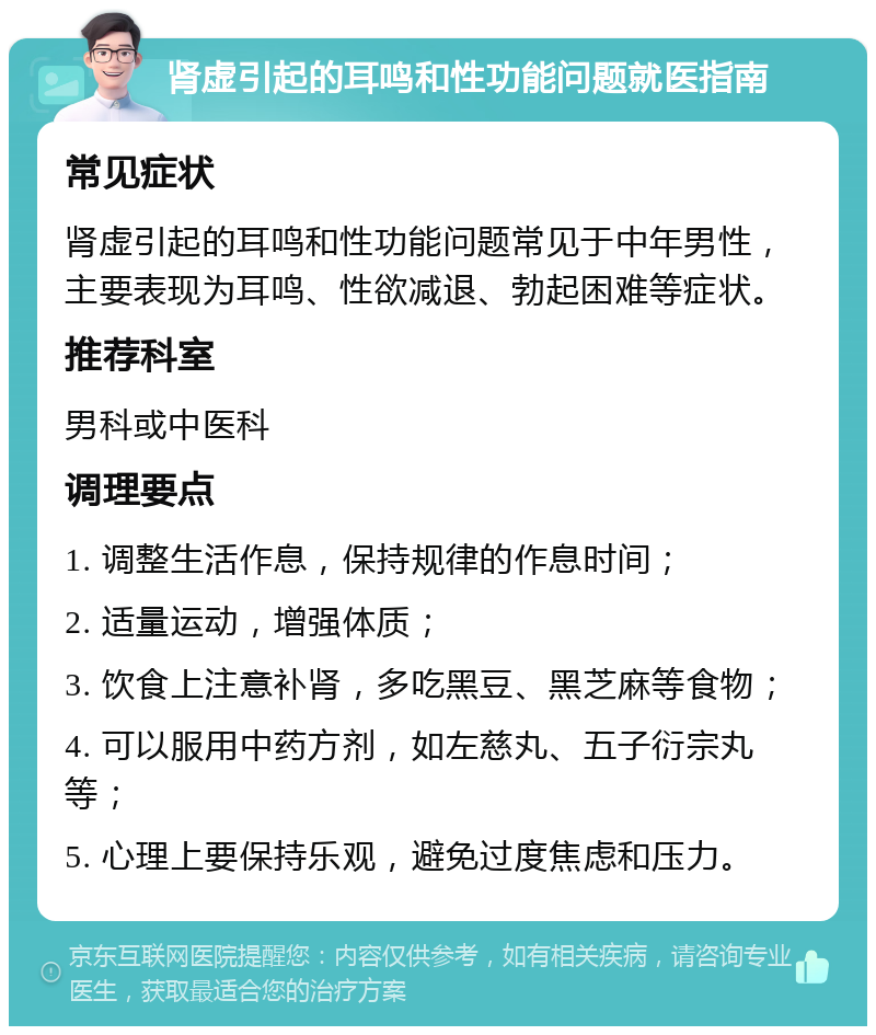 肾虚引起的耳鸣和性功能问题就医指南 常见症状 肾虚引起的耳鸣和性功能问题常见于中年男性，主要表现为耳鸣、性欲减退、勃起困难等症状。 推荐科室 男科或中医科 调理要点 1. 调整生活作息，保持规律的作息时间； 2. 适量运动，增强体质； 3. 饮食上注意补肾，多吃黑豆、黑芝麻等食物； 4. 可以服用中药方剂，如左慈丸、五子衍宗丸等； 5. 心理上要保持乐观，避免过度焦虑和压力。