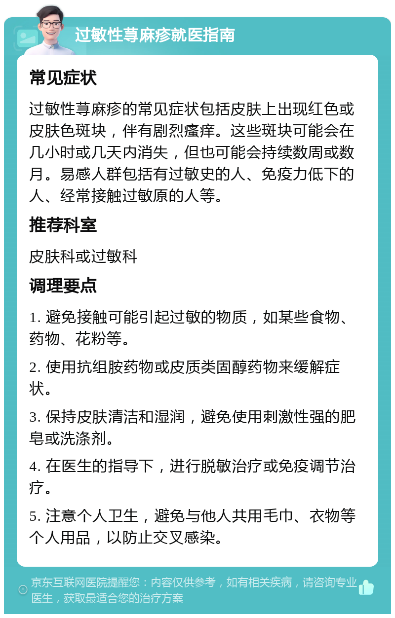 过敏性荨麻疹就医指南 常见症状 过敏性荨麻疹的常见症状包括皮肤上出现红色或皮肤色斑块，伴有剧烈瘙痒。这些斑块可能会在几小时或几天内消失，但也可能会持续数周或数月。易感人群包括有过敏史的人、免疫力低下的人、经常接触过敏原的人等。 推荐科室 皮肤科或过敏科 调理要点 1. 避免接触可能引起过敏的物质，如某些食物、药物、花粉等。 2. 使用抗组胺药物或皮质类固醇药物来缓解症状。 3. 保持皮肤清洁和湿润，避免使用刺激性强的肥皂或洗涤剂。 4. 在医生的指导下，进行脱敏治疗或免疫调节治疗。 5. 注意个人卫生，避免与他人共用毛巾、衣物等个人用品，以防止交叉感染。