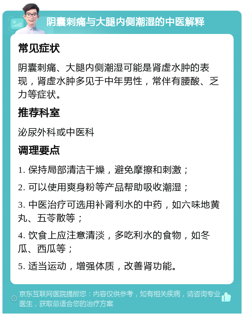 阴囊刺痛与大腿内侧潮湿的中医解释 常见症状 阴囊刺痛、大腿内侧潮湿可能是肾虚水肿的表现，肾虚水肿多见于中年男性，常伴有腰酸、乏力等症状。 推荐科室 泌尿外科或中医科 调理要点 1. 保持局部清洁干燥，避免摩擦和刺激； 2. 可以使用爽身粉等产品帮助吸收潮湿； 3. 中医治疗可选用补肾利水的中药，如六味地黄丸、五苓散等； 4. 饮食上应注意清淡，多吃利水的食物，如冬瓜、西瓜等； 5. 适当运动，增强体质，改善肾功能。