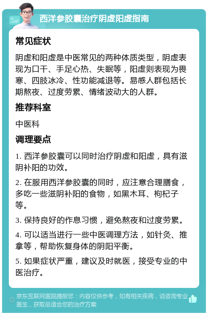 西洋参胶囊治疗阴虚阳虚指南 常见症状 阴虚和阳虚是中医常见的两种体质类型，阴虚表现为口干、手足心热、失眠等，阳虚则表现为畏寒、四肢冰冷、性功能减退等。易感人群包括长期熬夜、过度劳累、情绪波动大的人群。 推荐科室 中医科 调理要点 1. 西洋参胶囊可以同时治疗阴虚和阳虚，具有滋阴补阳的功效。 2. 在服用西洋参胶囊的同时，应注意合理膳食，多吃一些滋阴补阳的食物，如黑木耳、枸杞子等。 3. 保持良好的作息习惯，避免熬夜和过度劳累。 4. 可以适当进行一些中医调理方法，如针灸、推拿等，帮助恢复身体的阴阳平衡。 5. 如果症状严重，建议及时就医，接受专业的中医治疗。