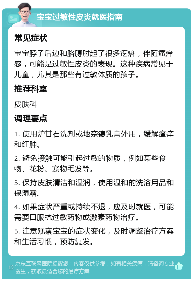 宝宝过敏性皮炎就医指南 常见症状 宝宝脖子后边和胳膊肘起了很多疙瘩，伴随瘙痒感，可能是过敏性皮炎的表现。这种疾病常见于儿童，尤其是那些有过敏体质的孩子。 推荐科室 皮肤科 调理要点 1. 使用炉甘石洗剂或地奈德乳膏外用，缓解瘙痒和红肿。 2. 避免接触可能引起过敏的物质，例如某些食物、花粉、宠物毛发等。 3. 保持皮肤清洁和湿润，使用温和的洗浴用品和保湿霜。 4. 如果症状严重或持续不退，应及时就医，可能需要口服抗过敏药物或激素药物治疗。 5. 注意观察宝宝的症状变化，及时调整治疗方案和生活习惯，预防复发。