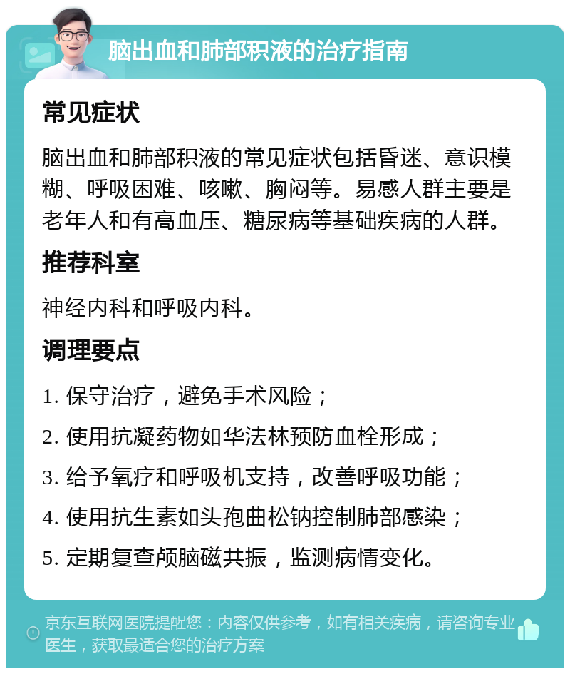 脑出血和肺部积液的治疗指南 常见症状 脑出血和肺部积液的常见症状包括昏迷、意识模糊、呼吸困难、咳嗽、胸闷等。易感人群主要是老年人和有高血压、糖尿病等基础疾病的人群。 推荐科室 神经内科和呼吸内科。 调理要点 1. 保守治疗，避免手术风险； 2. 使用抗凝药物如华法林预防血栓形成； 3. 给予氧疗和呼吸机支持，改善呼吸功能； 4. 使用抗生素如头孢曲松钠控制肺部感染； 5. 定期复查颅脑磁共振，监测病情变化。