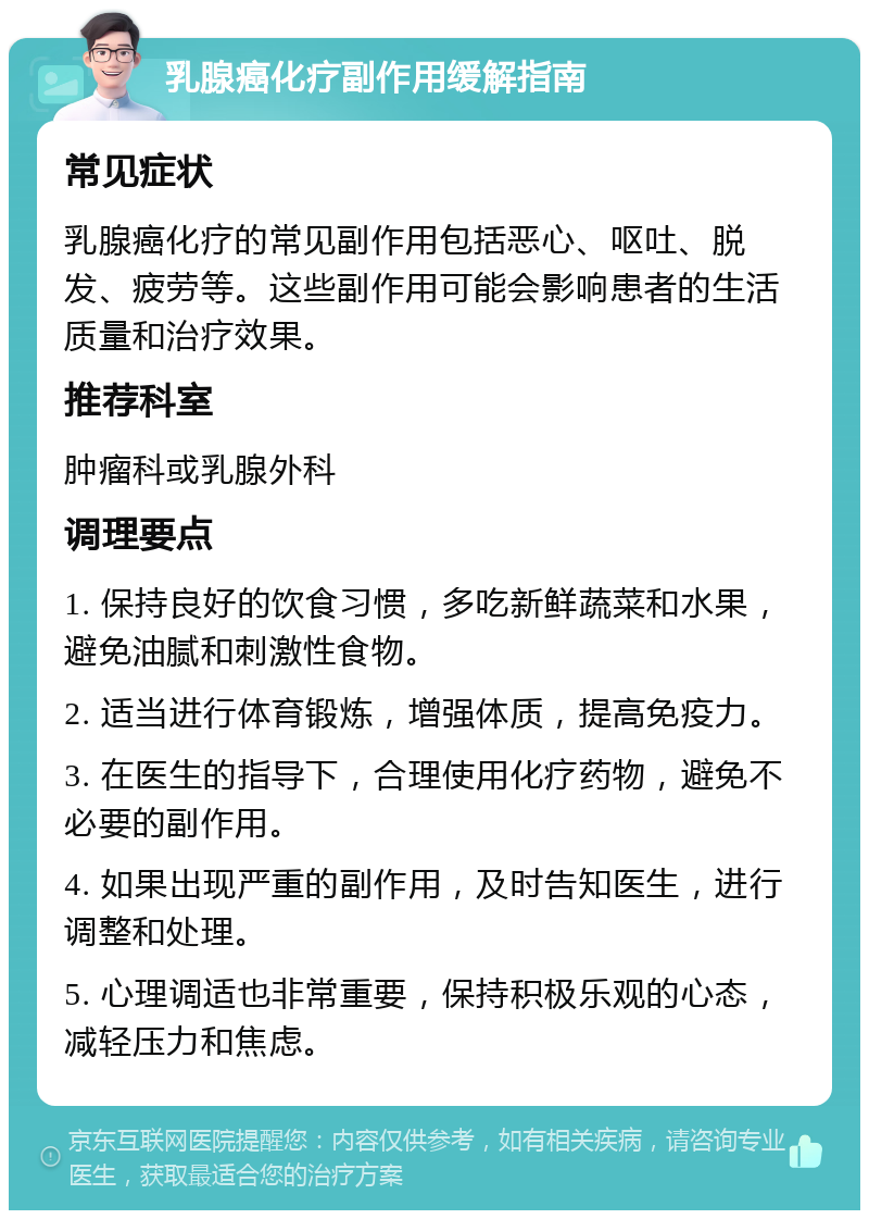 乳腺癌化疗副作用缓解指南 常见症状 乳腺癌化疗的常见副作用包括恶心、呕吐、脱发、疲劳等。这些副作用可能会影响患者的生活质量和治疗效果。 推荐科室 肿瘤科或乳腺外科 调理要点 1. 保持良好的饮食习惯，多吃新鲜蔬菜和水果，避免油腻和刺激性食物。 2. 适当进行体育锻炼，增强体质，提高免疫力。 3. 在医生的指导下，合理使用化疗药物，避免不必要的副作用。 4. 如果出现严重的副作用，及时告知医生，进行调整和处理。 5. 心理调适也非常重要，保持积极乐观的心态，减轻压力和焦虑。