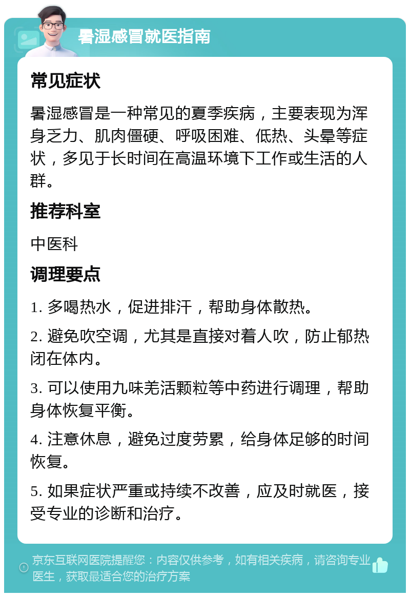 暑湿感冒就医指南 常见症状 暑湿感冒是一种常见的夏季疾病，主要表现为浑身乏力、肌肉僵硬、呼吸困难、低热、头晕等症状，多见于长时间在高温环境下工作或生活的人群。 推荐科室 中医科 调理要点 1. 多喝热水，促进排汗，帮助身体散热。 2. 避免吹空调，尤其是直接对着人吹，防止郁热闭在体内。 3. 可以使用九味羌活颗粒等中药进行调理，帮助身体恢复平衡。 4. 注意休息，避免过度劳累，给身体足够的时间恢复。 5. 如果症状严重或持续不改善，应及时就医，接受专业的诊断和治疗。