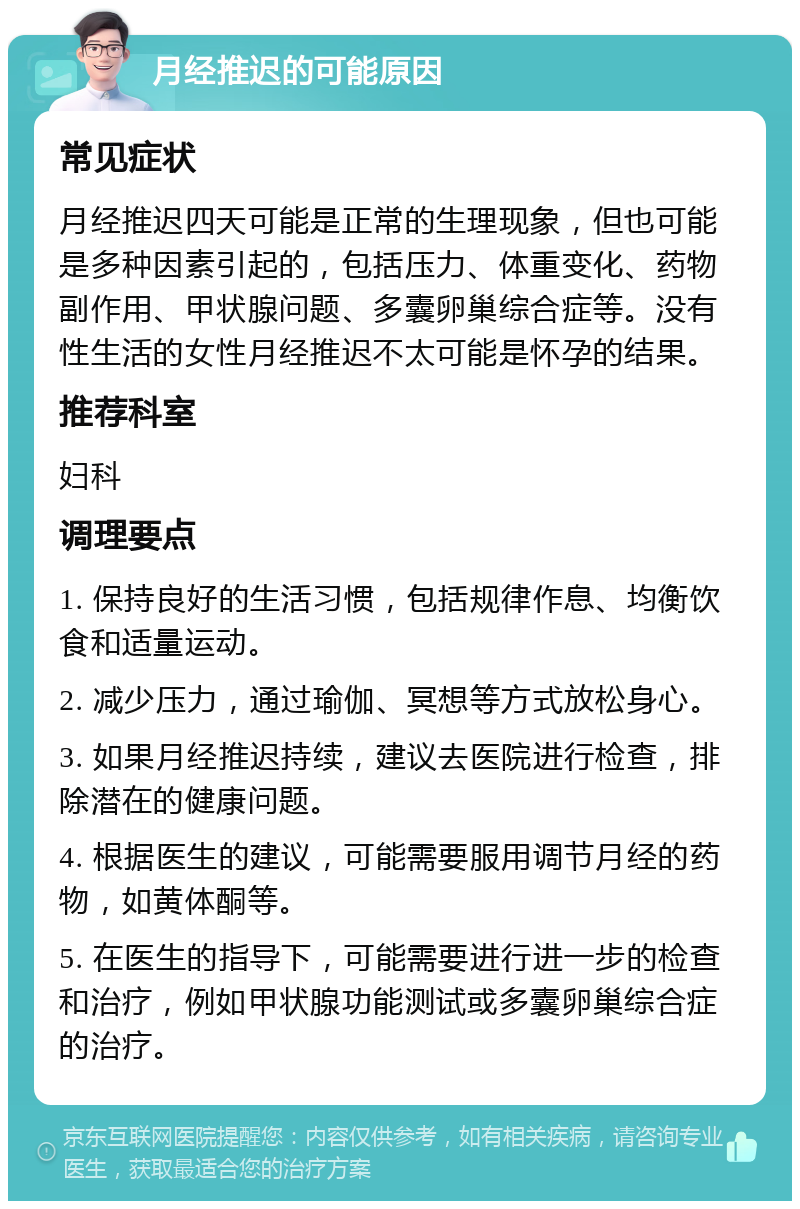 月经推迟的可能原因 常见症状 月经推迟四天可能是正常的生理现象，但也可能是多种因素引起的，包括压力、体重变化、药物副作用、甲状腺问题、多囊卵巢综合症等。没有性生活的女性月经推迟不太可能是怀孕的结果。 推荐科室 妇科 调理要点 1. 保持良好的生活习惯，包括规律作息、均衡饮食和适量运动。 2. 减少压力，通过瑜伽、冥想等方式放松身心。 3. 如果月经推迟持续，建议去医院进行检查，排除潜在的健康问题。 4. 根据医生的建议，可能需要服用调节月经的药物，如黄体酮等。 5. 在医生的指导下，可能需要进行进一步的检查和治疗，例如甲状腺功能测试或多囊卵巢综合症的治疗。