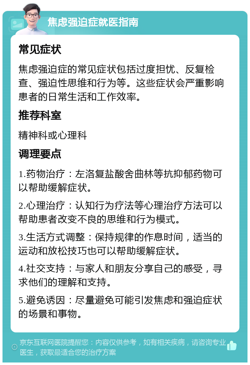 焦虑强迫症就医指南 常见症状 焦虑强迫症的常见症状包括过度担忧、反复检查、强迫性思维和行为等。这些症状会严重影响患者的日常生活和工作效率。 推荐科室 精神科或心理科 调理要点 1.药物治疗：左洛复盐酸舍曲林等抗抑郁药物可以帮助缓解症状。 2.心理治疗：认知行为疗法等心理治疗方法可以帮助患者改变不良的思维和行为模式。 3.生活方式调整：保持规律的作息时间，适当的运动和放松技巧也可以帮助缓解症状。 4.社交支持：与家人和朋友分享自己的感受，寻求他们的理解和支持。 5.避免诱因：尽量避免可能引发焦虑和强迫症状的场景和事物。