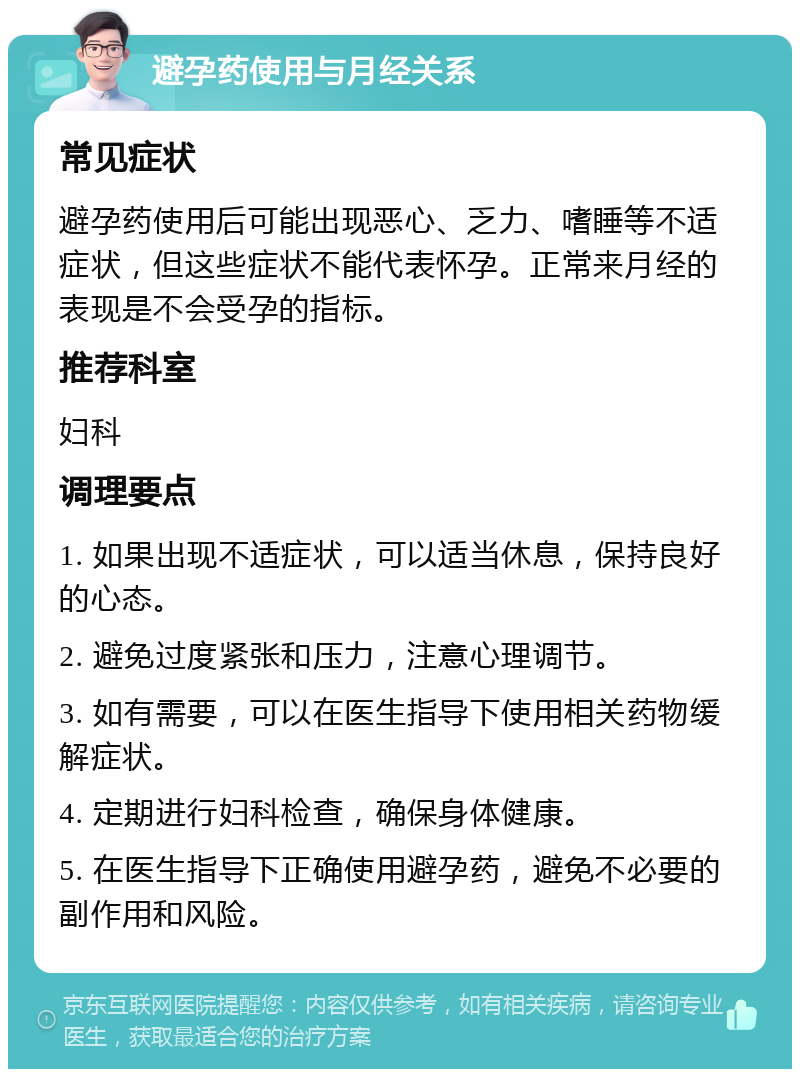 避孕药使用与月经关系 常见症状 避孕药使用后可能出现恶心、乏力、嗜睡等不适症状，但这些症状不能代表怀孕。正常来月经的表现是不会受孕的指标。 推荐科室 妇科 调理要点 1. 如果出现不适症状，可以适当休息，保持良好的心态。 2. 避免过度紧张和压力，注意心理调节。 3. 如有需要，可以在医生指导下使用相关药物缓解症状。 4. 定期进行妇科检查，确保身体健康。 5. 在医生指导下正确使用避孕药，避免不必要的副作用和风险。