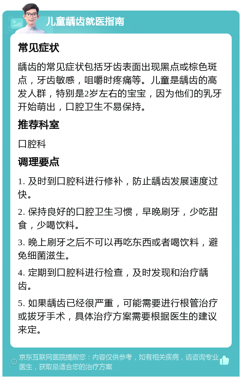 儿童龋齿就医指南 常见症状 龋齿的常见症状包括牙齿表面出现黑点或棕色斑点，牙齿敏感，咀嚼时疼痛等。儿童是龋齿的高发人群，特别是2岁左右的宝宝，因为他们的乳牙开始萌出，口腔卫生不易保持。 推荐科室 口腔科 调理要点 1. 及时到口腔科进行修补，防止龋齿发展速度过快。 2. 保持良好的口腔卫生习惯，早晚刷牙，少吃甜食，少喝饮料。 3. 晚上刷牙之后不可以再吃东西或者喝饮料，避免细菌滋生。 4. 定期到口腔科进行检查，及时发现和治疗龋齿。 5. 如果龋齿已经很严重，可能需要进行根管治疗或拔牙手术，具体治疗方案需要根据医生的建议来定。