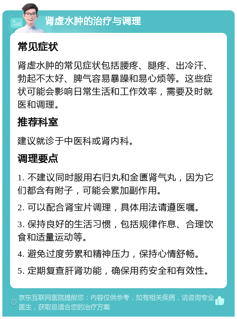 肾虚水肿的治疗与调理 常见症状 肾虚水肿的常见症状包括腰疼、腿疼、出冷汗、勃起不太好、脾气容易暴躁和易心烦等。这些症状可能会影响日常生活和工作效率，需要及时就医和调理。 推荐科室 建议就诊于中医科或肾内科。 调理要点 1. 不建议同时服用右归丸和金匮肾气丸，因为它们都含有附子，可能会累加副作用。 2. 可以配合肾宝片调理，具体用法请遵医嘱。 3. 保持良好的生活习惯，包括规律作息、合理饮食和适量运动等。 4. 避免过度劳累和精神压力，保持心情舒畅。 5. 定期复查肝肾功能，确保用药安全和有效性。