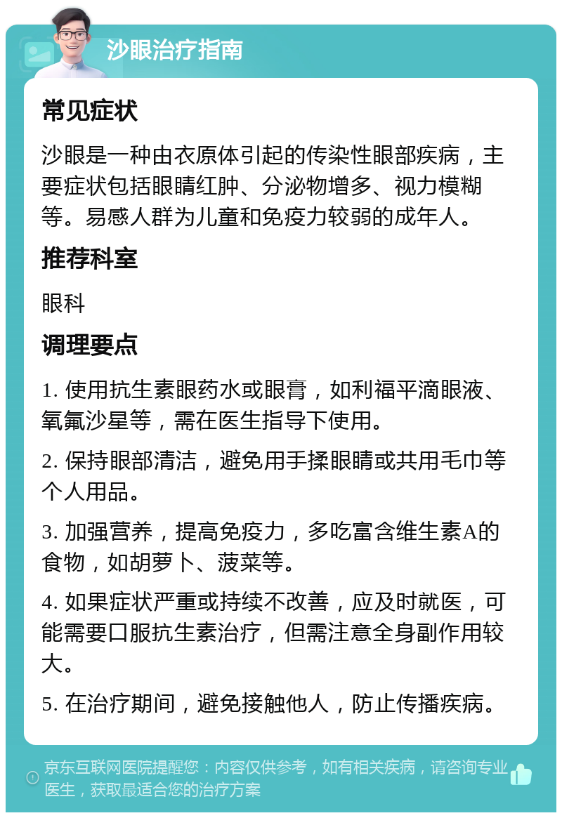 沙眼治疗指南 常见症状 沙眼是一种由衣原体引起的传染性眼部疾病，主要症状包括眼睛红肿、分泌物增多、视力模糊等。易感人群为儿童和免疫力较弱的成年人。 推荐科室 眼科 调理要点 1. 使用抗生素眼药水或眼膏，如利福平滴眼液、氧氟沙星等，需在医生指导下使用。 2. 保持眼部清洁，避免用手揉眼睛或共用毛巾等个人用品。 3. 加强营养，提高免疫力，多吃富含维生素A的食物，如胡萝卜、菠菜等。 4. 如果症状严重或持续不改善，应及时就医，可能需要口服抗生素治疗，但需注意全身副作用较大。 5. 在治疗期间，避免接触他人，防止传播疾病。