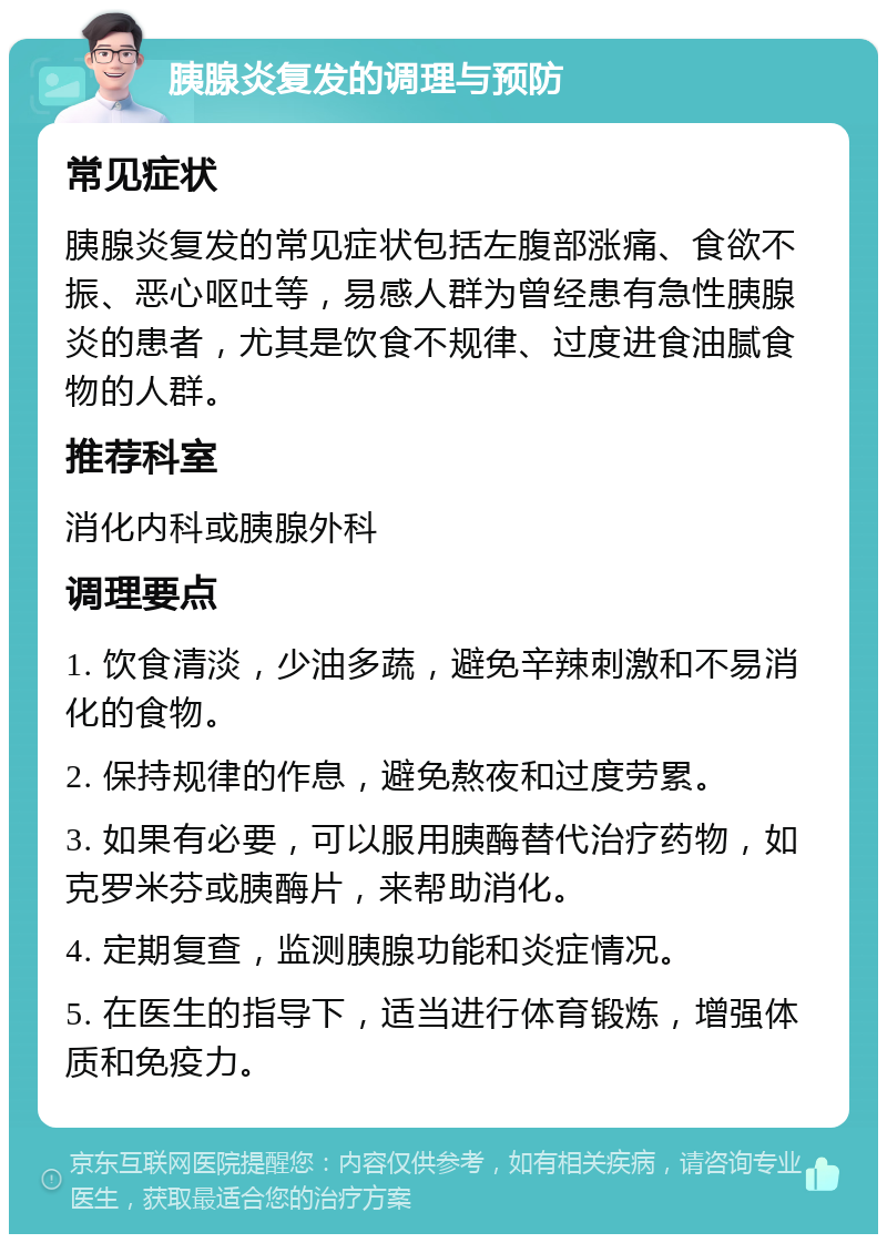 胰腺炎复发的调理与预防 常见症状 胰腺炎复发的常见症状包括左腹部涨痛、食欲不振、恶心呕吐等，易感人群为曾经患有急性胰腺炎的患者，尤其是饮食不规律、过度进食油腻食物的人群。 推荐科室 消化内科或胰腺外科 调理要点 1. 饮食清淡，少油多蔬，避免辛辣刺激和不易消化的食物。 2. 保持规律的作息，避免熬夜和过度劳累。 3. 如果有必要，可以服用胰酶替代治疗药物，如克罗米芬或胰酶片，来帮助消化。 4. 定期复查，监测胰腺功能和炎症情况。 5. 在医生的指导下，适当进行体育锻炼，增强体质和免疫力。