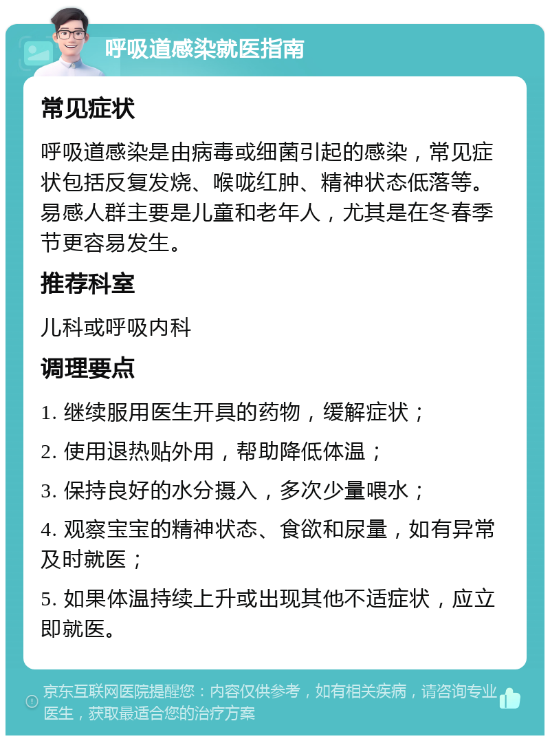 呼吸道感染就医指南 常见症状 呼吸道感染是由病毒或细菌引起的感染，常见症状包括反复发烧、喉咙红肿、精神状态低落等。易感人群主要是儿童和老年人，尤其是在冬春季节更容易发生。 推荐科室 儿科或呼吸内科 调理要点 1. 继续服用医生开具的药物，缓解症状； 2. 使用退热贴外用，帮助降低体温； 3. 保持良好的水分摄入，多次少量喂水； 4. 观察宝宝的精神状态、食欲和尿量，如有异常及时就医； 5. 如果体温持续上升或出现其他不适症状，应立即就医。