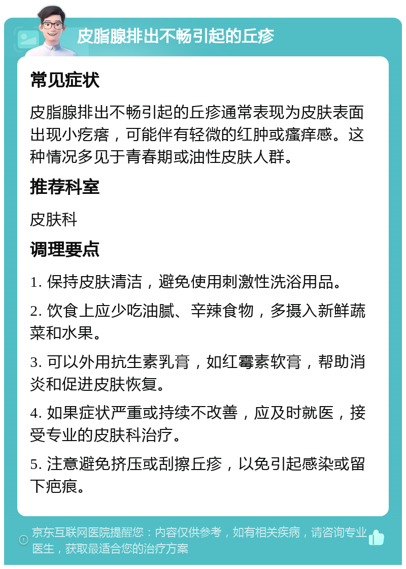 皮脂腺排出不畅引起的丘疹 常见症状 皮脂腺排出不畅引起的丘疹通常表现为皮肤表面出现小疙瘩，可能伴有轻微的红肿或瘙痒感。这种情况多见于青春期或油性皮肤人群。 推荐科室 皮肤科 调理要点 1. 保持皮肤清洁，避免使用刺激性洗浴用品。 2. 饮食上应少吃油腻、辛辣食物，多摄入新鲜蔬菜和水果。 3. 可以外用抗生素乳膏，如红霉素软膏，帮助消炎和促进皮肤恢复。 4. 如果症状严重或持续不改善，应及时就医，接受专业的皮肤科治疗。 5. 注意避免挤压或刮擦丘疹，以免引起感染或留下疤痕。