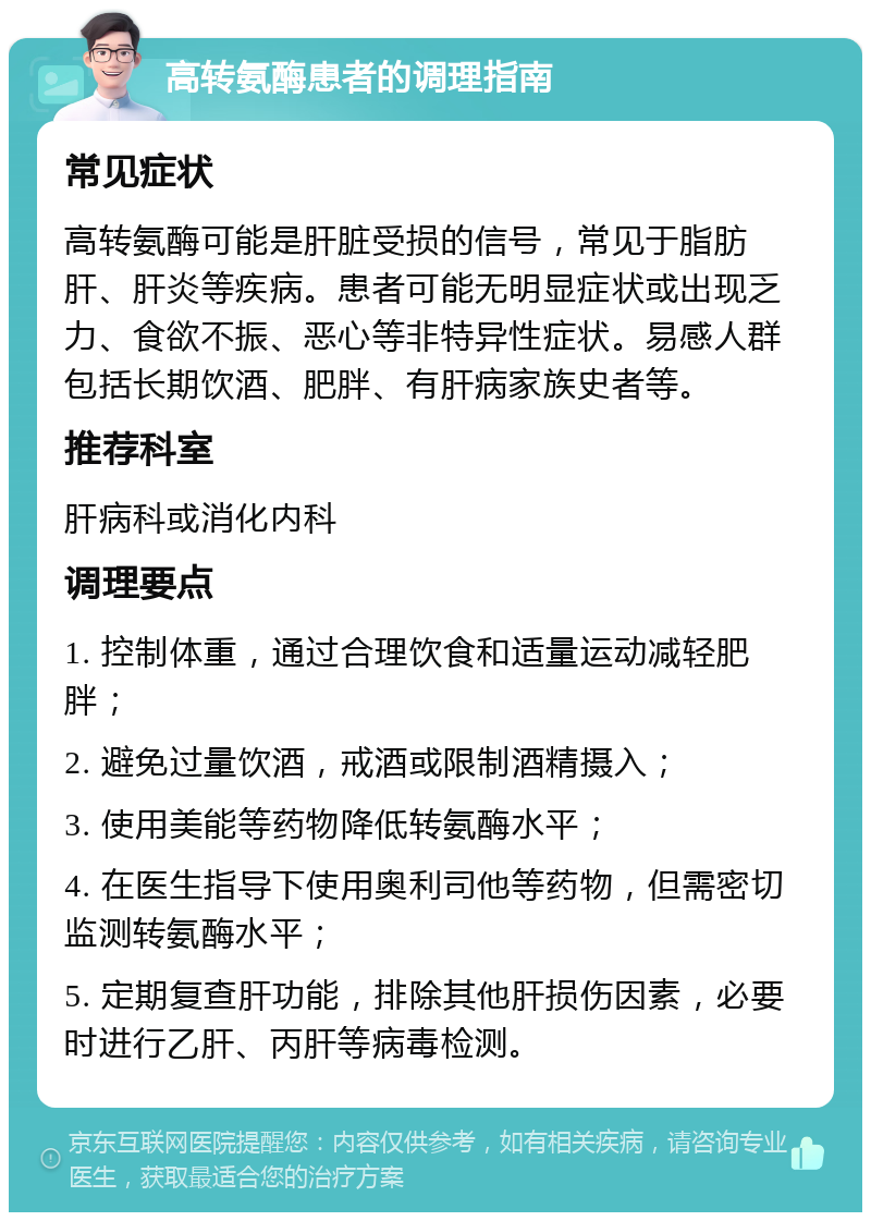 高转氨酶患者的调理指南 常见症状 高转氨酶可能是肝脏受损的信号，常见于脂肪肝、肝炎等疾病。患者可能无明显症状或出现乏力、食欲不振、恶心等非特异性症状。易感人群包括长期饮酒、肥胖、有肝病家族史者等。 推荐科室 肝病科或消化内科 调理要点 1. 控制体重，通过合理饮食和适量运动减轻肥胖； 2. 避免过量饮酒，戒酒或限制酒精摄入； 3. 使用美能等药物降低转氨酶水平； 4. 在医生指导下使用奥利司他等药物，但需密切监测转氨酶水平； 5. 定期复查肝功能，排除其他肝损伤因素，必要时进行乙肝、丙肝等病毒检测。