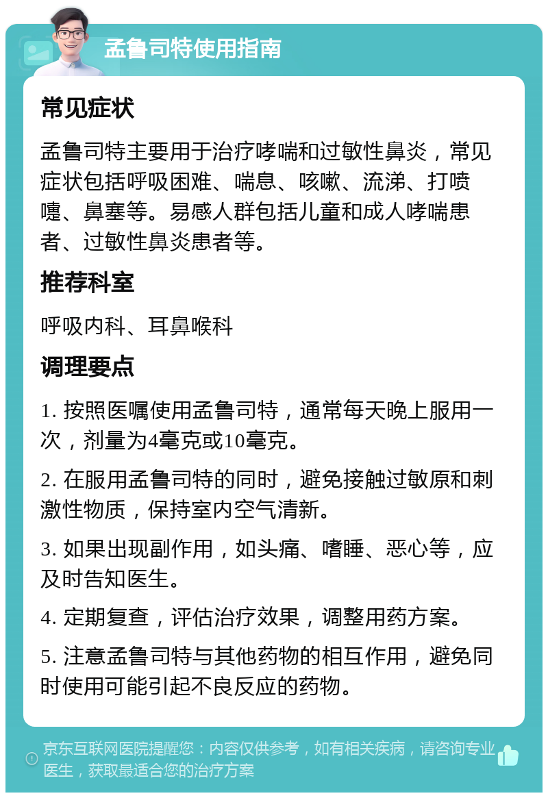 孟鲁司特使用指南 常见症状 孟鲁司特主要用于治疗哮喘和过敏性鼻炎，常见症状包括呼吸困难、喘息、咳嗽、流涕、打喷嚏、鼻塞等。易感人群包括儿童和成人哮喘患者、过敏性鼻炎患者等。 推荐科室 呼吸内科、耳鼻喉科 调理要点 1. 按照医嘱使用孟鲁司特，通常每天晚上服用一次，剂量为4毫克或10毫克。 2. 在服用孟鲁司特的同时，避免接触过敏原和刺激性物质，保持室内空气清新。 3. 如果出现副作用，如头痛、嗜睡、恶心等，应及时告知医生。 4. 定期复查，评估治疗效果，调整用药方案。 5. 注意孟鲁司特与其他药物的相互作用，避免同时使用可能引起不良反应的药物。