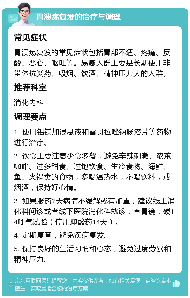 胃溃疡复发的治疗与调理 常见症状 胃溃疡复发的常见症状包括胃部不适、疼痛、反酸、恶心、呕吐等。易感人群主要是长期使用非甾体抗炎药、吸烟、饮酒、精神压力大的人群。 推荐科室 消化内科 调理要点 1. 使用铝镁加混悬液和雷贝拉唑钠肠溶片等药物进行治疗。 2. 饮食上要注意少食多餐，避免辛辣刺激、浓茶咖啡、过多甜食、过饱饮食、生冷食物、海鲜、鱼、火锅类的食物，多喝温热水，不喝饮料，戒烟酒，保持好心情。 3. 如果服药7天病情不缓解或有加重，建议线上消化科问诊或者线下医院消化科就诊，查胃镜，碳14呼气试验（停用抑酸药14天）。 4. 定期复查，避免疾病复发。 5. 保持良好的生活习惯和心态，避免过度劳累和精神压力。