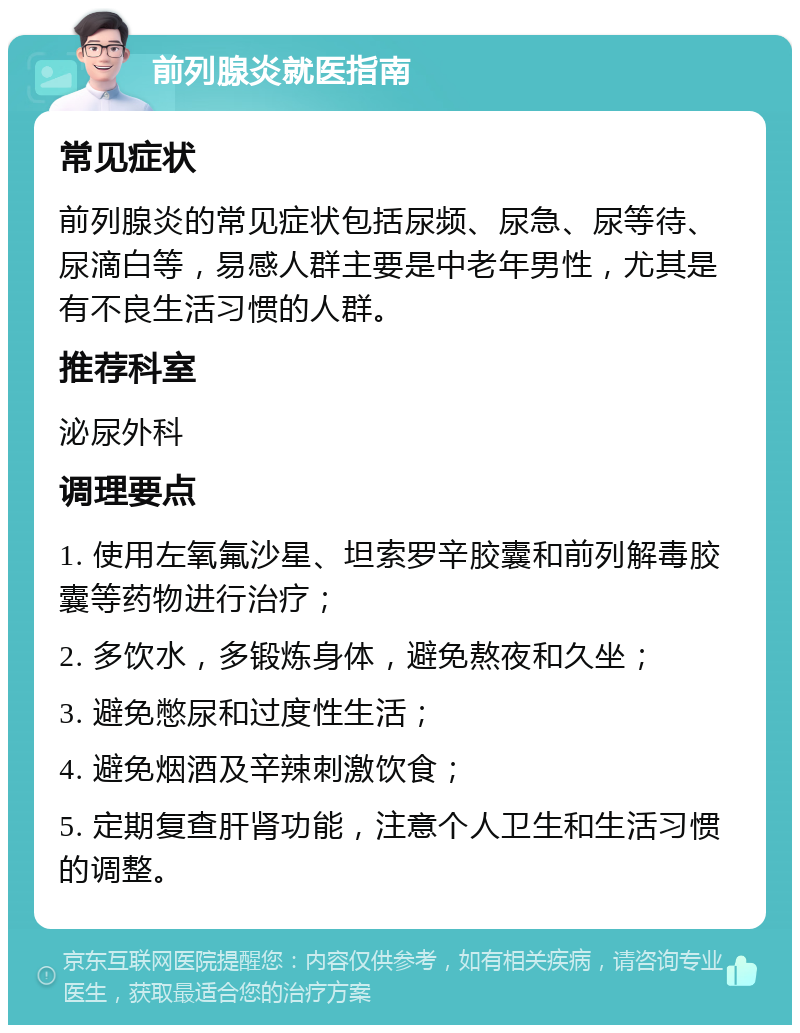 前列腺炎就医指南 常见症状 前列腺炎的常见症状包括尿频、尿急、尿等待、尿滴白等，易感人群主要是中老年男性，尤其是有不良生活习惯的人群。 推荐科室 泌尿外科 调理要点 1. 使用左氧氟沙星、坦索罗辛胶囊和前列解毒胶囊等药物进行治疗； 2. 多饮水，多锻炼身体，避免熬夜和久坐； 3. 避免憋尿和过度性生活； 4. 避免烟酒及辛辣刺激饮食； 5. 定期复查肝肾功能，注意个人卫生和生活习惯的调整。