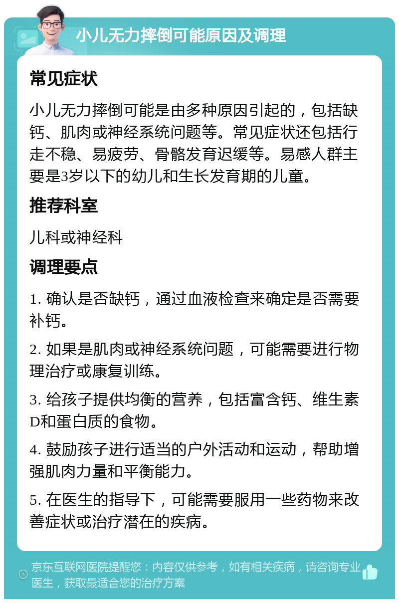 小儿无力摔倒可能原因及调理 常见症状 小儿无力摔倒可能是由多种原因引起的，包括缺钙、肌肉或神经系统问题等。常见症状还包括行走不稳、易疲劳、骨骼发育迟缓等。易感人群主要是3岁以下的幼儿和生长发育期的儿童。 推荐科室 儿科或神经科 调理要点 1. 确认是否缺钙，通过血液检查来确定是否需要补钙。 2. 如果是肌肉或神经系统问题，可能需要进行物理治疗或康复训练。 3. 给孩子提供均衡的营养，包括富含钙、维生素D和蛋白质的食物。 4. 鼓励孩子进行适当的户外活动和运动，帮助增强肌肉力量和平衡能力。 5. 在医生的指导下，可能需要服用一些药物来改善症状或治疗潜在的疾病。