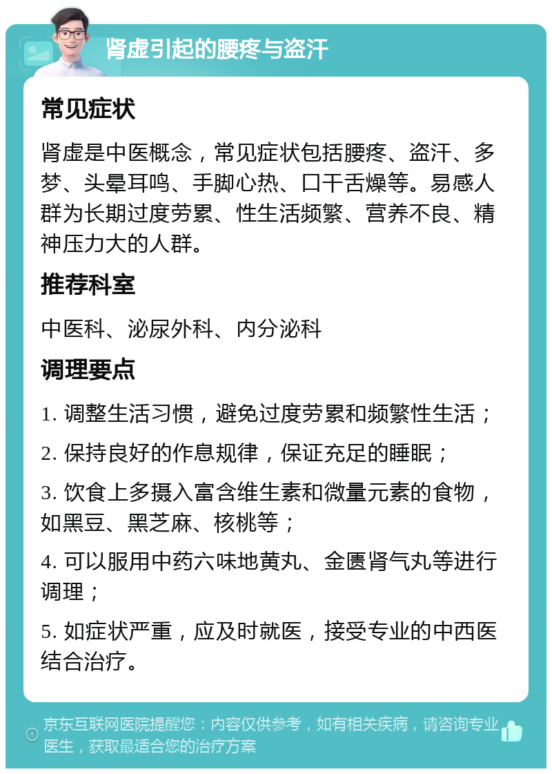 肾虚引起的腰疼与盗汗 常见症状 肾虚是中医概念，常见症状包括腰疼、盗汗、多梦、头晕耳鸣、手脚心热、口干舌燥等。易感人群为长期过度劳累、性生活频繁、营养不良、精神压力大的人群。 推荐科室 中医科、泌尿外科、内分泌科 调理要点 1. 调整生活习惯，避免过度劳累和频繁性生活； 2. 保持良好的作息规律，保证充足的睡眠； 3. 饮食上多摄入富含维生素和微量元素的食物，如黑豆、黑芝麻、核桃等； 4. 可以服用中药六味地黄丸、金匮肾气丸等进行调理； 5. 如症状严重，应及时就医，接受专业的中西医结合治疗。