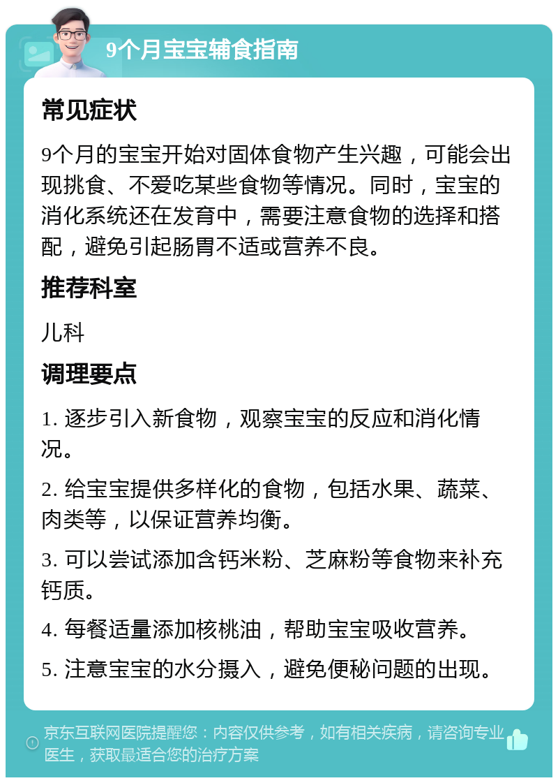 9个月宝宝辅食指南 常见症状 9个月的宝宝开始对固体食物产生兴趣，可能会出现挑食、不爱吃某些食物等情况。同时，宝宝的消化系统还在发育中，需要注意食物的选择和搭配，避免引起肠胃不适或营养不良。 推荐科室 儿科 调理要点 1. 逐步引入新食物，观察宝宝的反应和消化情况。 2. 给宝宝提供多样化的食物，包括水果、蔬菜、肉类等，以保证营养均衡。 3. 可以尝试添加含钙米粉、芝麻粉等食物来补充钙质。 4. 每餐适量添加核桃油，帮助宝宝吸收营养。 5. 注意宝宝的水分摄入，避免便秘问题的出现。