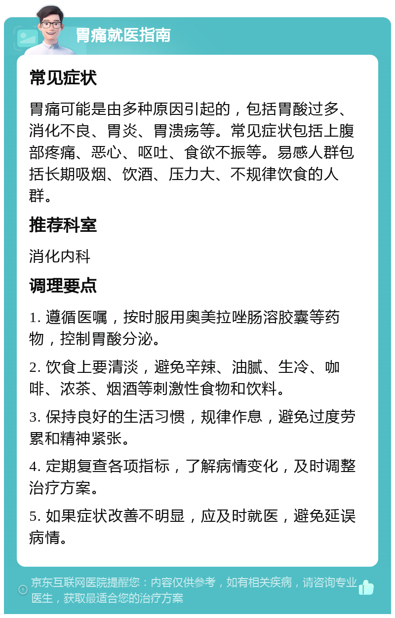 胃痛就医指南 常见症状 胃痛可能是由多种原因引起的，包括胃酸过多、消化不良、胃炎、胃溃疡等。常见症状包括上腹部疼痛、恶心、呕吐、食欲不振等。易感人群包括长期吸烟、饮酒、压力大、不规律饮食的人群。 推荐科室 消化内科 调理要点 1. 遵循医嘱，按时服用奥美拉唑肠溶胶囊等药物，控制胃酸分泌。 2. 饮食上要清淡，避免辛辣、油腻、生冷、咖啡、浓茶、烟酒等刺激性食物和饮料。 3. 保持良好的生活习惯，规律作息，避免过度劳累和精神紧张。 4. 定期复查各项指标，了解病情变化，及时调整治疗方案。 5. 如果症状改善不明显，应及时就医，避免延误病情。