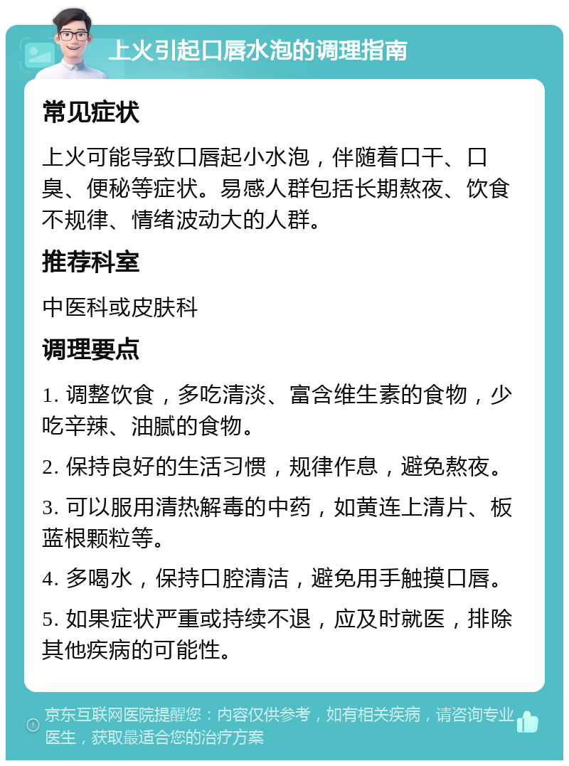 上火引起口唇水泡的调理指南 常见症状 上火可能导致口唇起小水泡，伴随着口干、口臭、便秘等症状。易感人群包括长期熬夜、饮食不规律、情绪波动大的人群。 推荐科室 中医科或皮肤科 调理要点 1. 调整饮食，多吃清淡、富含维生素的食物，少吃辛辣、油腻的食物。 2. 保持良好的生活习惯，规律作息，避免熬夜。 3. 可以服用清热解毒的中药，如黄连上清片、板蓝根颗粒等。 4. 多喝水，保持口腔清洁，避免用手触摸口唇。 5. 如果症状严重或持续不退，应及时就医，排除其他疾病的可能性。