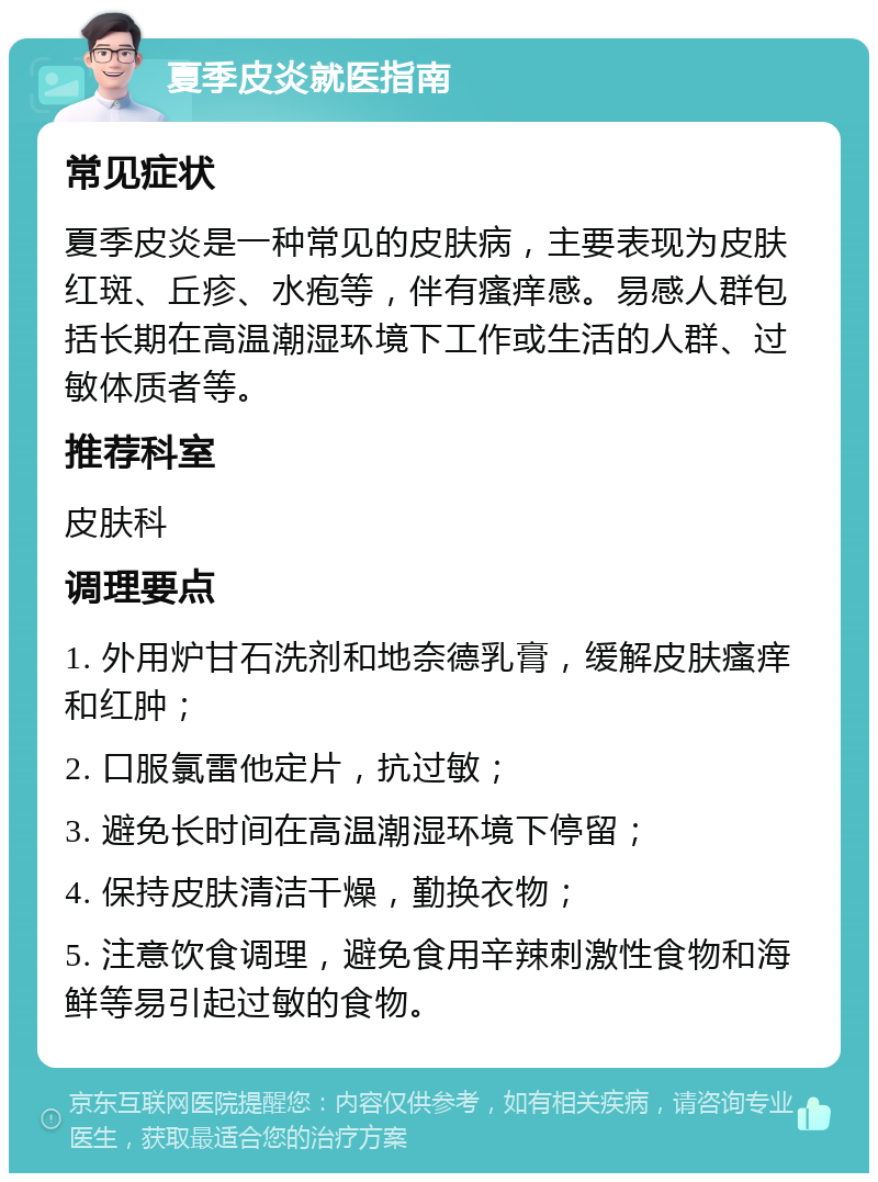 夏季皮炎就医指南 常见症状 夏季皮炎是一种常见的皮肤病，主要表现为皮肤红斑、丘疹、水疱等，伴有瘙痒感。易感人群包括长期在高温潮湿环境下工作或生活的人群、过敏体质者等。 推荐科室 皮肤科 调理要点 1. 外用炉甘石洗剂和地奈德乳膏，缓解皮肤瘙痒和红肿； 2. 口服氯雷他定片，抗过敏； 3. 避免长时间在高温潮湿环境下停留； 4. 保持皮肤清洁干燥，勤换衣物； 5. 注意饮食调理，避免食用辛辣刺激性食物和海鲜等易引起过敏的食物。