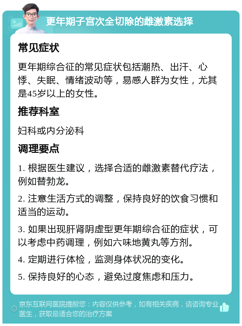 更年期子宫次全切除的雌激素选择 常见症状 更年期综合征的常见症状包括潮热、出汗、心悸、失眠、情绪波动等，易感人群为女性，尤其是45岁以上的女性。 推荐科室 妇科或内分泌科 调理要点 1. 根据医生建议，选择合适的雌激素替代疗法，例如替勃龙。 2. 注意生活方式的调整，保持良好的饮食习惯和适当的运动。 3. 如果出现肝肾阴虚型更年期综合征的症状，可以考虑中药调理，例如六味地黄丸等方剂。 4. 定期进行体检，监测身体状况的变化。 5. 保持良好的心态，避免过度焦虑和压力。