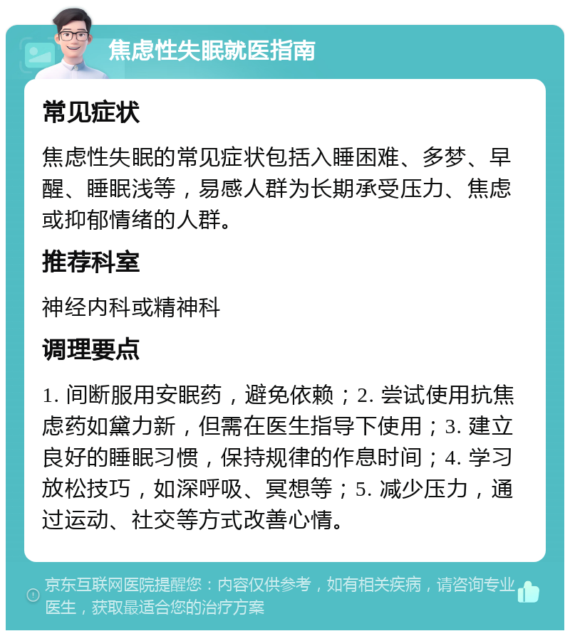 焦虑性失眠就医指南 常见症状 焦虑性失眠的常见症状包括入睡困难、多梦、早醒、睡眠浅等，易感人群为长期承受压力、焦虑或抑郁情绪的人群。 推荐科室 神经内科或精神科 调理要点 1. 间断服用安眠药，避免依赖；2. 尝试使用抗焦虑药如黛力新，但需在医生指导下使用；3. 建立良好的睡眠习惯，保持规律的作息时间；4. 学习放松技巧，如深呼吸、冥想等；5. 减少压力，通过运动、社交等方式改善心情。