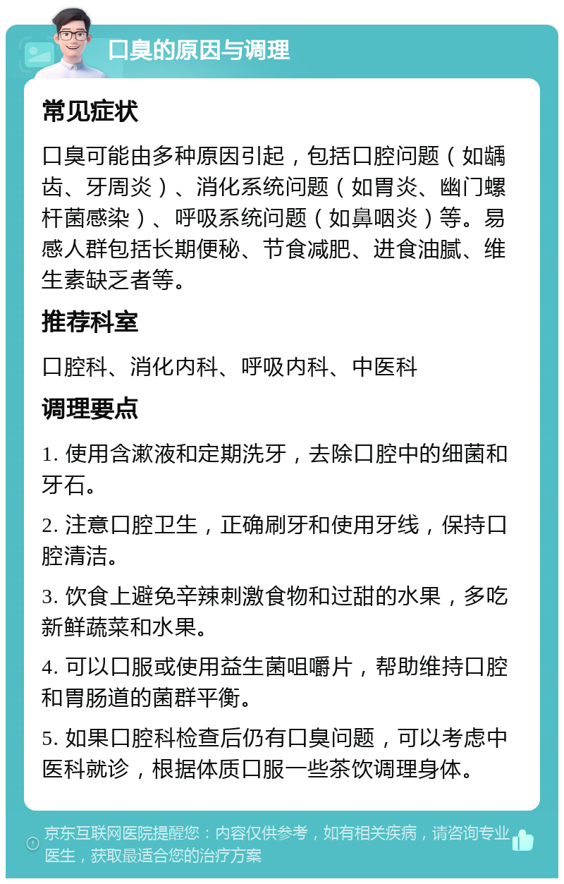 口臭的原因与调理 常见症状 口臭可能由多种原因引起，包括口腔问题（如龋齿、牙周炎）、消化系统问题（如胃炎、幽门螺杆菌感染）、呼吸系统问题（如鼻咽炎）等。易感人群包括长期便秘、节食减肥、进食油腻、维生素缺乏者等。 推荐科室 口腔科、消化内科、呼吸内科、中医科 调理要点 1. 使用含漱液和定期洗牙，去除口腔中的细菌和牙石。 2. 注意口腔卫生，正确刷牙和使用牙线，保持口腔清洁。 3. 饮食上避免辛辣刺激食物和过甜的水果，多吃新鲜蔬菜和水果。 4. 可以口服或使用益生菌咀嚼片，帮助维持口腔和胃肠道的菌群平衡。 5. 如果口腔科检查后仍有口臭问题，可以考虑中医科就诊，根据体质口服一些茶饮调理身体。