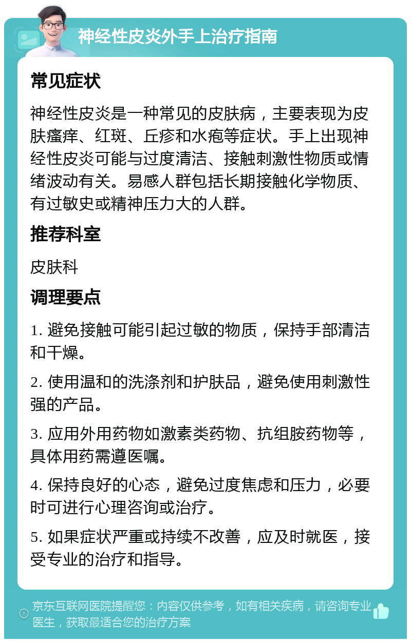 神经性皮炎外手上治疗指南 常见症状 神经性皮炎是一种常见的皮肤病，主要表现为皮肤瘙痒、红斑、丘疹和水疱等症状。手上出现神经性皮炎可能与过度清洁、接触刺激性物质或情绪波动有关。易感人群包括长期接触化学物质、有过敏史或精神压力大的人群。 推荐科室 皮肤科 调理要点 1. 避免接触可能引起过敏的物质，保持手部清洁和干燥。 2. 使用温和的洗涤剂和护肤品，避免使用刺激性强的产品。 3. 应用外用药物如激素类药物、抗组胺药物等，具体用药需遵医嘱。 4. 保持良好的心态，避免过度焦虑和压力，必要时可进行心理咨询或治疗。 5. 如果症状严重或持续不改善，应及时就医，接受专业的治疗和指导。