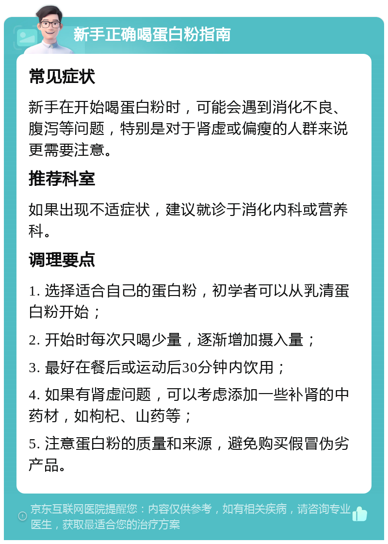 新手正确喝蛋白粉指南 常见症状 新手在开始喝蛋白粉时，可能会遇到消化不良、腹泻等问题，特别是对于肾虚或偏瘦的人群来说更需要注意。 推荐科室 如果出现不适症状，建议就诊于消化内科或营养科。 调理要点 1. 选择适合自己的蛋白粉，初学者可以从乳清蛋白粉开始； 2. 开始时每次只喝少量，逐渐增加摄入量； 3. 最好在餐后或运动后30分钟内饮用； 4. 如果有肾虚问题，可以考虑添加一些补肾的中药材，如枸杞、山药等； 5. 注意蛋白粉的质量和来源，避免购买假冒伪劣产品。