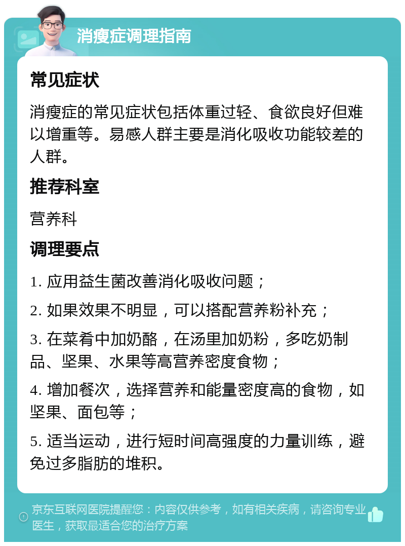 消瘦症调理指南 常见症状 消瘦症的常见症状包括体重过轻、食欲良好但难以增重等。易感人群主要是消化吸收功能较差的人群。 推荐科室 营养科 调理要点 1. 应用益生菌改善消化吸收问题； 2. 如果效果不明显，可以搭配营养粉补充； 3. 在菜肴中加奶酪，在汤里加奶粉，多吃奶制品、坚果、水果等高营养密度食物； 4. 增加餐次，选择营养和能量密度高的食物，如坚果、面包等； 5. 适当运动，进行短时间高强度的力量训练，避免过多脂肪的堆积。