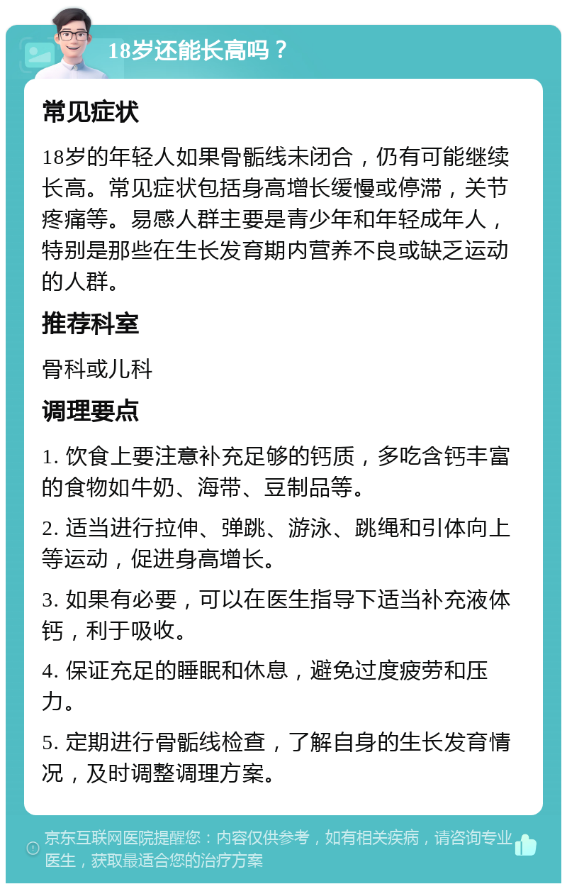 18岁还能长高吗？ 常见症状 18岁的年轻人如果骨骺线未闭合，仍有可能继续长高。常见症状包括身高增长缓慢或停滞，关节疼痛等。易感人群主要是青少年和年轻成年人，特别是那些在生长发育期内营养不良或缺乏运动的人群。 推荐科室 骨科或儿科 调理要点 1. 饮食上要注意补充足够的钙质，多吃含钙丰富的食物如牛奶、海带、豆制品等。 2. 适当进行拉伸、弹跳、游泳、跳绳和引体向上等运动，促进身高增长。 3. 如果有必要，可以在医生指导下适当补充液体钙，利于吸收。 4. 保证充足的睡眠和休息，避免过度疲劳和压力。 5. 定期进行骨骺线检查，了解自身的生长发育情况，及时调整调理方案。