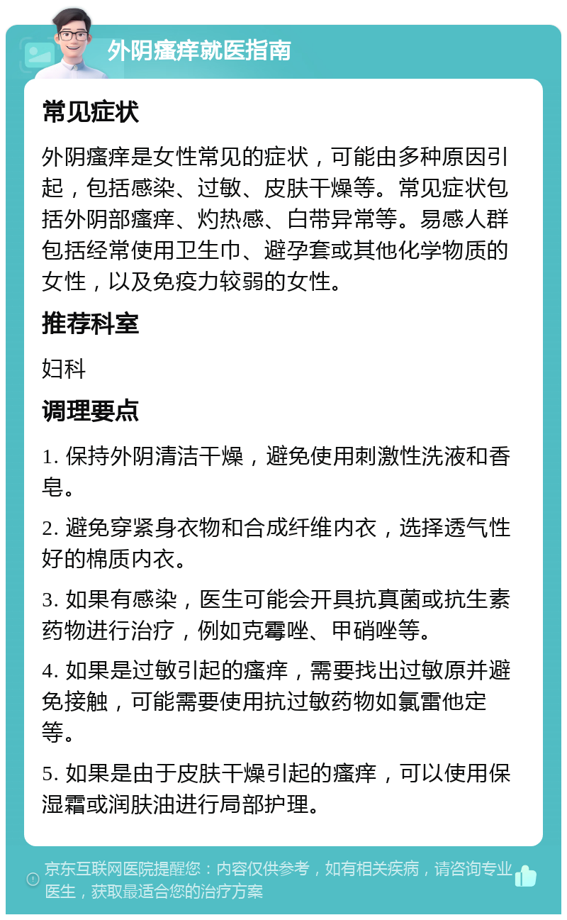 外阴瘙痒就医指南 常见症状 外阴瘙痒是女性常见的症状，可能由多种原因引起，包括感染、过敏、皮肤干燥等。常见症状包括外阴部瘙痒、灼热感、白带异常等。易感人群包括经常使用卫生巾、避孕套或其他化学物质的女性，以及免疫力较弱的女性。 推荐科室 妇科 调理要点 1. 保持外阴清洁干燥，避免使用刺激性洗液和香皂。 2. 避免穿紧身衣物和合成纤维内衣，选择透气性好的棉质内衣。 3. 如果有感染，医生可能会开具抗真菌或抗生素药物进行治疗，例如克霉唑、甲硝唑等。 4. 如果是过敏引起的瘙痒，需要找出过敏原并避免接触，可能需要使用抗过敏药物如氯雷他定等。 5. 如果是由于皮肤干燥引起的瘙痒，可以使用保湿霜或润肤油进行局部护理。