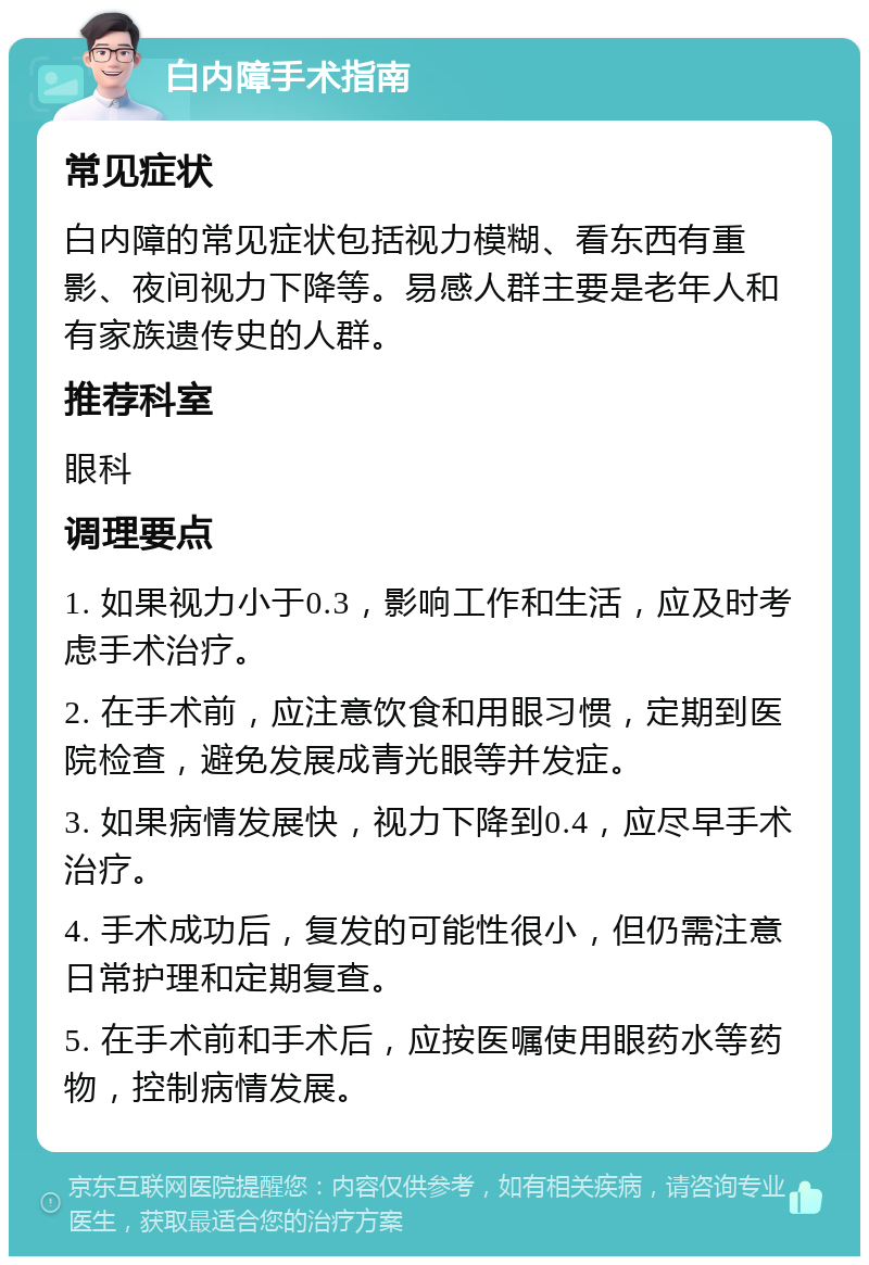 白内障手术指南 常见症状 白内障的常见症状包括视力模糊、看东西有重影、夜间视力下降等。易感人群主要是老年人和有家族遗传史的人群。 推荐科室 眼科 调理要点 1. 如果视力小于0.3，影响工作和生活，应及时考虑手术治疗。 2. 在手术前，应注意饮食和用眼习惯，定期到医院检查，避免发展成青光眼等并发症。 3. 如果病情发展快，视力下降到0.4，应尽早手术治疗。 4. 手术成功后，复发的可能性很小，但仍需注意日常护理和定期复查。 5. 在手术前和手术后，应按医嘱使用眼药水等药物，控制病情发展。