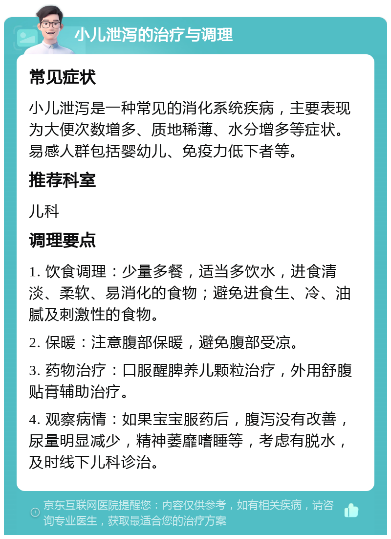 小儿泄泻的治疗与调理 常见症状 小儿泄泻是一种常见的消化系统疾病，主要表现为大便次数增多、质地稀薄、水分增多等症状。易感人群包括婴幼儿、免疫力低下者等。 推荐科室 儿科 调理要点 1. 饮食调理：少量多餐，适当多饮水，进食清淡、柔软、易消化的食物；避免进食生、冷、油腻及刺激性的食物。 2. 保暖：注意腹部保暖，避免腹部受凉。 3. 药物治疗：口服醒脾养儿颗粒治疗，外用舒腹贴膏辅助治疗。 4. 观察病情：如果宝宝服药后，腹泻没有改善，尿量明显减少，精神萎靡嗜睡等，考虑有脱水，及时线下儿科诊治。