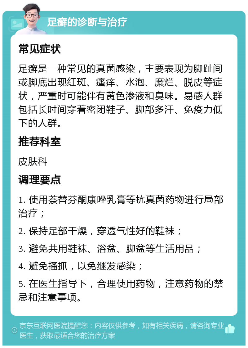 足癣的诊断与治疗 常见症状 足癣是一种常见的真菌感染，主要表现为脚趾间或脚底出现红斑、瘙痒、水泡、糜烂、脱皮等症状，严重时可能伴有黄色渗液和臭味。易感人群包括长时间穿着密闭鞋子、脚部多汗、免疫力低下的人群。 推荐科室 皮肤科 调理要点 1. 使用萘替芬酮康唑乳膏等抗真菌药物进行局部治疗； 2. 保持足部干燥，穿透气性好的鞋袜； 3. 避免共用鞋袜、浴盆、脚盆等生活用品； 4. 避免搔抓，以免继发感染； 5. 在医生指导下，合理使用药物，注意药物的禁忌和注意事项。