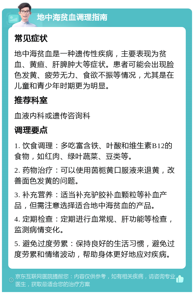 地中海贫血调理指南 常见症状 地中海贫血是一种遗传性疾病，主要表现为贫血、黄疸、肝脾肿大等症状。患者可能会出现脸色发黄、疲劳无力、食欲不振等情况，尤其是在儿童和青少年时期更为明显。 推荐科室 血液内科或遗传咨询科 调理要点 1. 饮食调理：多吃富含铁、叶酸和维生素B12的食物，如红肉、绿叶蔬菜、豆类等。 2. 药物治疗：可以使用茵栀黄口服液来退黄，改善面色发黄的问题。 3. 补充营养：适当补充驴胶补血颗粒等补血产品，但需注意选择适合地中海贫血的产品。 4. 定期检查：定期进行血常规、肝功能等检查，监测病情变化。 5. 避免过度劳累：保持良好的生活习惯，避免过度劳累和情绪波动，帮助身体更好地应对疾病。