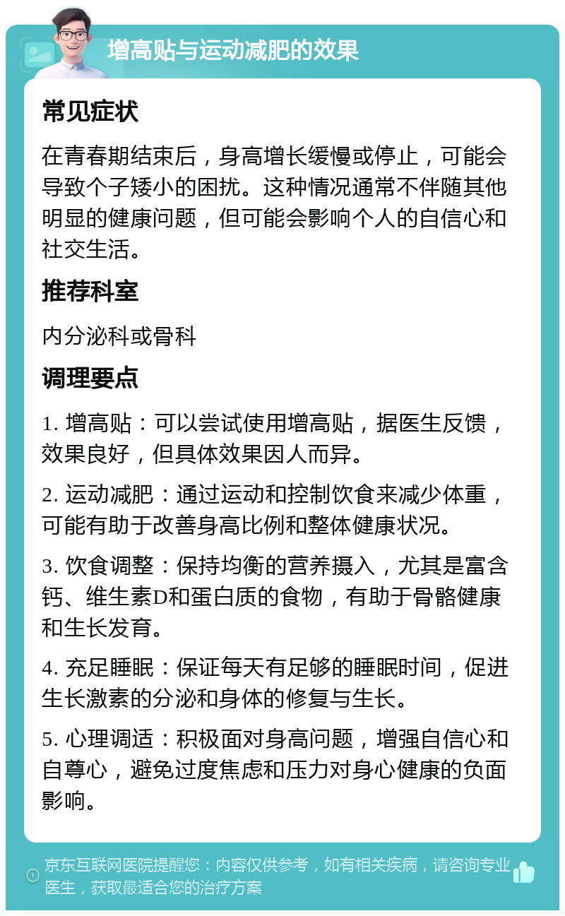 增高贴与运动减肥的效果 常见症状 在青春期结束后，身高增长缓慢或停止，可能会导致个子矮小的困扰。这种情况通常不伴随其他明显的健康问题，但可能会影响个人的自信心和社交生活。 推荐科室 内分泌科或骨科 调理要点 1. 增高贴：可以尝试使用增高贴，据医生反馈，效果良好，但具体效果因人而异。 2. 运动减肥：通过运动和控制饮食来减少体重，可能有助于改善身高比例和整体健康状况。 3. 饮食调整：保持均衡的营养摄入，尤其是富含钙、维生素D和蛋白质的食物，有助于骨骼健康和生长发育。 4. 充足睡眠：保证每天有足够的睡眠时间，促进生长激素的分泌和身体的修复与生长。 5. 心理调适：积极面对身高问题，增强自信心和自尊心，避免过度焦虑和压力对身心健康的负面影响。