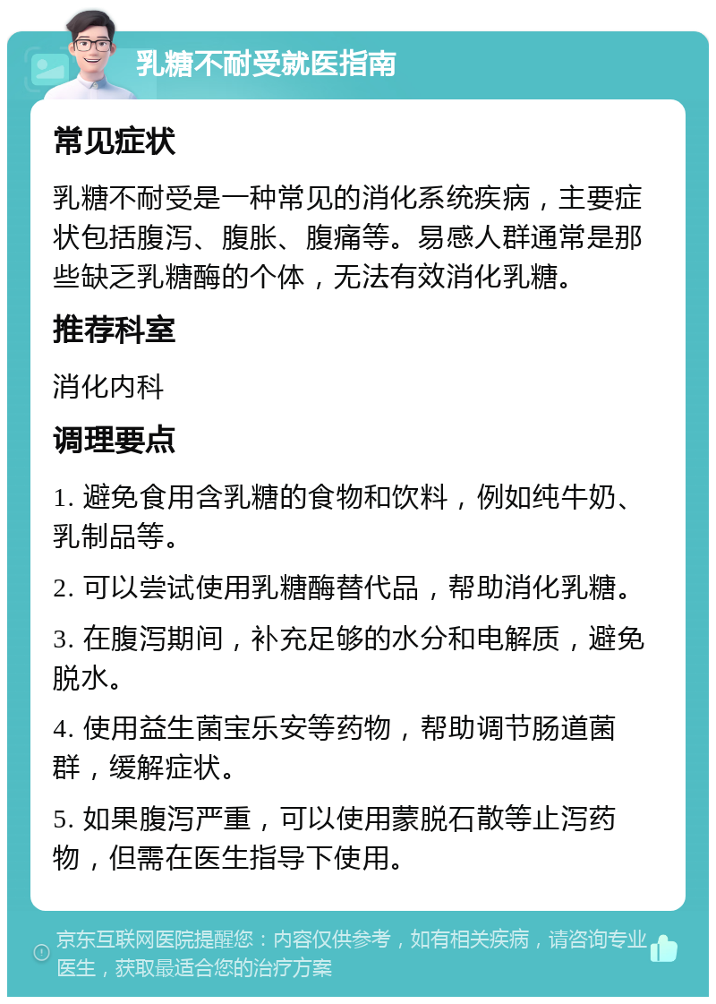 乳糖不耐受就医指南 常见症状 乳糖不耐受是一种常见的消化系统疾病，主要症状包括腹泻、腹胀、腹痛等。易感人群通常是那些缺乏乳糖酶的个体，无法有效消化乳糖。 推荐科室 消化内科 调理要点 1. 避免食用含乳糖的食物和饮料，例如纯牛奶、乳制品等。 2. 可以尝试使用乳糖酶替代品，帮助消化乳糖。 3. 在腹泻期间，补充足够的水分和电解质，避免脱水。 4. 使用益生菌宝乐安等药物，帮助调节肠道菌群，缓解症状。 5. 如果腹泻严重，可以使用蒙脱石散等止泻药物，但需在医生指导下使用。