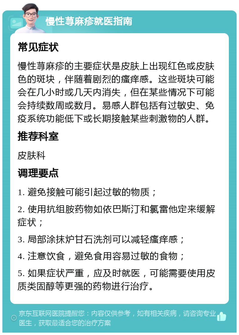 慢性荨麻疹就医指南 常见症状 慢性荨麻疹的主要症状是皮肤上出现红色或皮肤色的斑块，伴随着剧烈的瘙痒感。这些斑块可能会在几小时或几天内消失，但在某些情况下可能会持续数周或数月。易感人群包括有过敏史、免疫系统功能低下或长期接触某些刺激物的人群。 推荐科室 皮肤科 调理要点 1. 避免接触可能引起过敏的物质； 2. 使用抗组胺药物如依巴斯汀和氯雷他定来缓解症状； 3. 局部涂抹炉甘石洗剂可以减轻瘙痒感； 4. 注意饮食，避免食用容易过敏的食物； 5. 如果症状严重，应及时就医，可能需要使用皮质类固醇等更强的药物进行治疗。