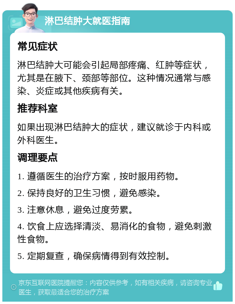 淋巴结肿大就医指南 常见症状 淋巴结肿大可能会引起局部疼痛、红肿等症状，尤其是在腋下、颈部等部位。这种情况通常与感染、炎症或其他疾病有关。 推荐科室 如果出现淋巴结肿大的症状，建议就诊于内科或外科医生。 调理要点 1. 遵循医生的治疗方案，按时服用药物。 2. 保持良好的卫生习惯，避免感染。 3. 注意休息，避免过度劳累。 4. 饮食上应选择清淡、易消化的食物，避免刺激性食物。 5. 定期复查，确保病情得到有效控制。