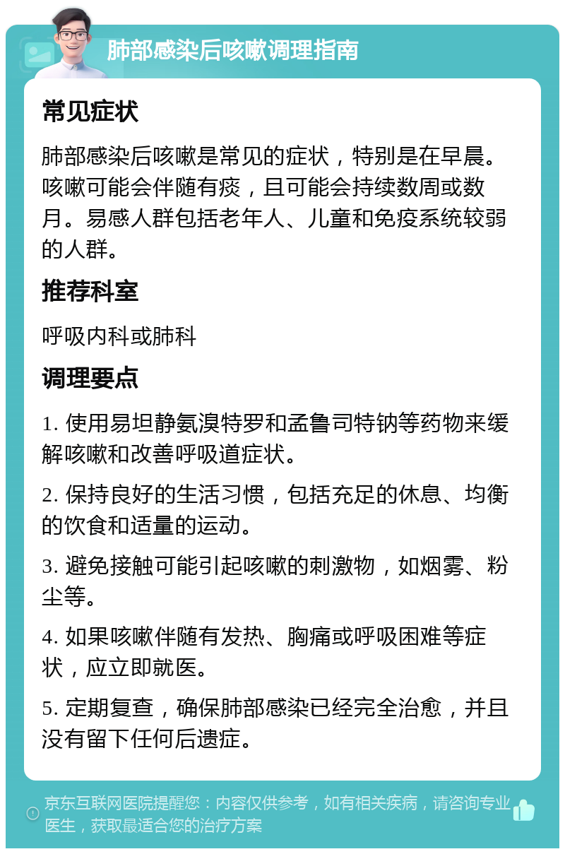 肺部感染后咳嗽调理指南 常见症状 肺部感染后咳嗽是常见的症状，特别是在早晨。咳嗽可能会伴随有痰，且可能会持续数周或数月。易感人群包括老年人、儿童和免疫系统较弱的人群。 推荐科室 呼吸内科或肺科 调理要点 1. 使用易坦静氨溴特罗和孟鲁司特钠等药物来缓解咳嗽和改善呼吸道症状。 2. 保持良好的生活习惯，包括充足的休息、均衡的饮食和适量的运动。 3. 避免接触可能引起咳嗽的刺激物，如烟雾、粉尘等。 4. 如果咳嗽伴随有发热、胸痛或呼吸困难等症状，应立即就医。 5. 定期复查，确保肺部感染已经完全治愈，并且没有留下任何后遗症。