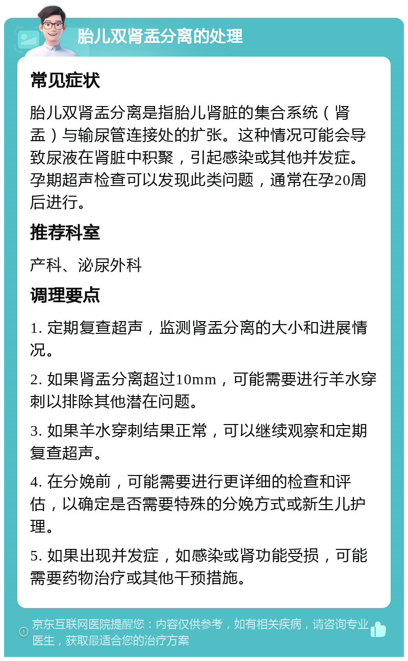 胎儿双肾盂分离的处理 常见症状 胎儿双肾盂分离是指胎儿肾脏的集合系统（肾盂）与输尿管连接处的扩张。这种情况可能会导致尿液在肾脏中积聚，引起感染或其他并发症。孕期超声检查可以发现此类问题，通常在孕20周后进行。 推荐科室 产科、泌尿外科 调理要点 1. 定期复查超声，监测肾盂分离的大小和进展情况。 2. 如果肾盂分离超过10mm，可能需要进行羊水穿刺以排除其他潜在问题。 3. 如果羊水穿刺结果正常，可以继续观察和定期复查超声。 4. 在分娩前，可能需要进行更详细的检查和评估，以确定是否需要特殊的分娩方式或新生儿护理。 5. 如果出现并发症，如感染或肾功能受损，可能需要药物治疗或其他干预措施。