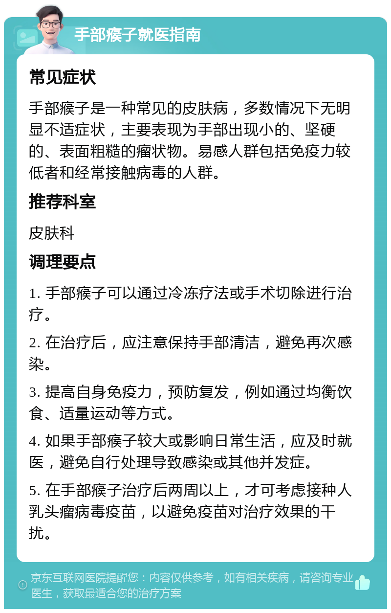 手部瘊子就医指南 常见症状 手部瘊子是一种常见的皮肤病，多数情况下无明显不适症状，主要表现为手部出现小的、坚硬的、表面粗糙的瘤状物。易感人群包括免疫力较低者和经常接触病毒的人群。 推荐科室 皮肤科 调理要点 1. 手部瘊子可以通过冷冻疗法或手术切除进行治疗。 2. 在治疗后，应注意保持手部清洁，避免再次感染。 3. 提高自身免疫力，预防复发，例如通过均衡饮食、适量运动等方式。 4. 如果手部瘊子较大或影响日常生活，应及时就医，避免自行处理导致感染或其他并发症。 5. 在手部瘊子治疗后两周以上，才可考虑接种人乳头瘤病毒疫苗，以避免疫苗对治疗效果的干扰。